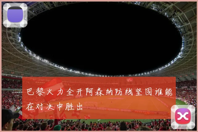 巴黎火力全开阿森纳防线坚固谁能在对决中胜出